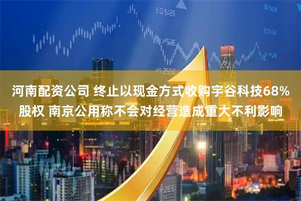 河南配资公司 终止以现金方式收购宇谷科技68%股权 南京公用称不会对经营造成重大不利影响