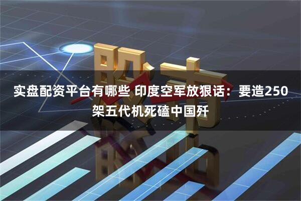 实盘配资平台有哪些 印度空军放狠话：要造250架五代机死磕中国歼