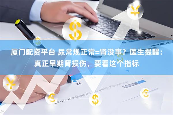 厦门配资平台 尿常规正常=肾没事？医生提醒：真正早期肾损伤，要看这个指标