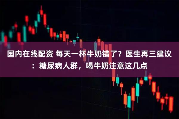 国内在线配资 每天一杯牛奶错了？医生再三建议：糖尿病人群，喝牛奶注意这几点