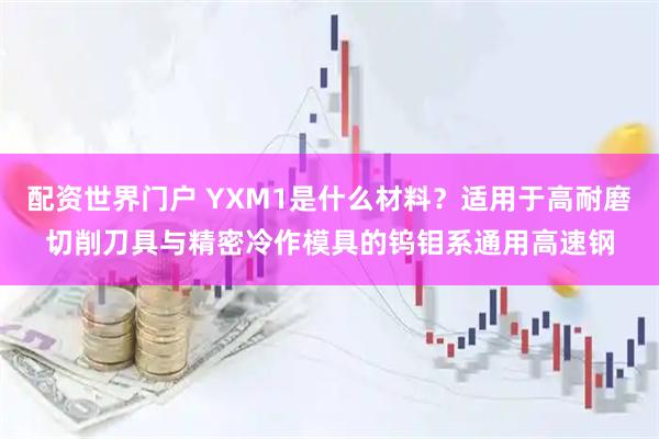 配资世界门户 YXM1是什么材料？适用于高耐磨切削刀具与精密冷作模具的钨钼系通用高速钢